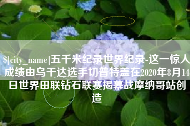 台州五千米纪录世界纪录-这一惊人成绩由乌干达选手切普特盖在2020年8月14日世界田联钻石联赛揭幕战摩纳哥站创造