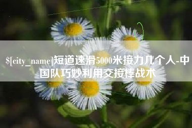 台州短道速滑5000米接力几个人-中国队巧妙利用交接棒战术