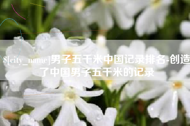 台州男子五千米中国记录排名-创造了中国男子五千米的记录