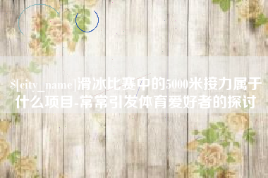台州滑冰比赛中的5000米接力属于什么项目-常常引发体育爱好者的探讨