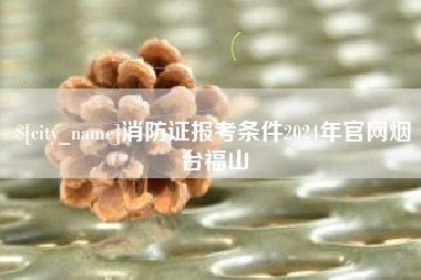 台州消防证报考条件2024年官网烟台福山